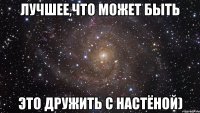 Лучшее,что может быть это дружить с Настёной)