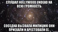 слушал Hollywood Undead на всю громкость соседка вызвала милицию они приехали и арестовали ее.