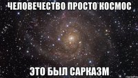 ЧЕЛОВЕЧЕСТВО ПРОСТО КОСМОС ЭТО БЫЛ САРКАЗМ