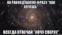 На равнодушную фразу "как хочешь" всегда отвечай "хочу сверху"