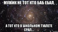 Мужик не тот кто баб ебал, а тот кто в школьном туалете срал....