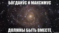 БОГДАНУС И МАКСИМУС ДОЛЖНЫ БЫТЬ ВМЕСТЕ