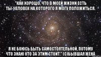 "Как хорошо, что в моей жизни есть ты-человек на которого я могу положиться. Я не боюсь быть самостоятельной, потому что знаю кто за этим стоит." (с)Бывшая жена