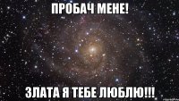 Пробач мене! Злата я тебе люблю!!!