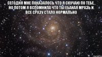 сегодня мне показалось что я скучаю по тебе, но потом я вспомнила что ты ебаная мразь и все сразу стало нормально 