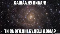 Сашаа,ну вибач! Ти сьогодні будеш дома?