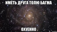 Иметь друга Толю Багма Охуенно