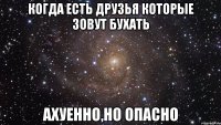 Когда есть друзья которые зовут бухать ахуенно,но опасно