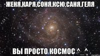 Женя,Каря,Соня,Ксю,Саня,Геля ВЫ просто космос ^_^