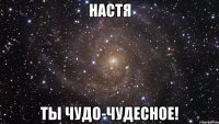 Настя Ты ЧУДО-ЧУДЕСНОЕ!