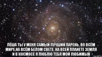  Лёша ты у меня самый лучший парень, Во всём мире,на всём белом свете, на всей планете земля и в космосе я люблю тебя мой любимый