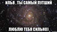 Илья , ты самый лутший люблю тебя сильно)