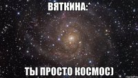 вяткина:* ты просто космос)