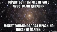 Гордиться тем, что играл с чувствами девушки может только подлая мразь, но никак не парень.