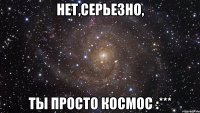 Нет,серьезно, Ты просто Космос :***