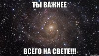 Ты важнее всего на свете!!!