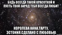 Будь всегда такой красоткой и пусть твой Заряд тебя всегда любит Королева Анна.Тарту, Эстония.Сделано С любовью