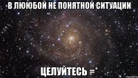 в лююбой не понятной ситуации целуйтесь =*