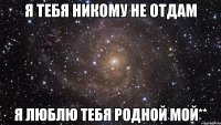 Я тебя никому Не отдам Я люблю тебя Родной мой**