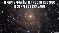 к черту факты я просто Космос и этим все сказано 