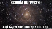 Ксюша не грусти,- Ещё будут,хорошие дни впереди.