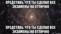 Представь, что ты сделал все экзамены на отлично Представь, что ты сделал все экзамены на отлично