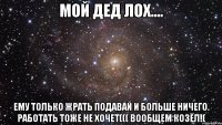 МОЙ ДЕД ЛОХ.... Ему только жрать подавай и больше ничего. Работать тоже не хочет((( вообщем козёл!(