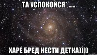 ТА Успокойся* ..... Харе бред нести Детка))))