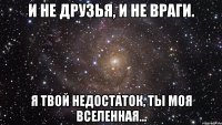 И не друзья, и не враги. Я твой недостаток, ты моя вселенная...