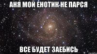 аня мой енотик не парся все будет заебись