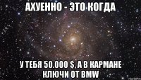 Ахуенно - это когда у тебя 50.000 $, а в кармане ключи от BMW