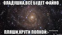 Оладушка,всё будет файно пляши,крути попкой:-*******