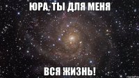 Юра, ты для меня вся жизнь!