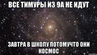 все ТИМУРЫ ИЗ 9А НЕ ИДУТ ЗАВТРА В ШКОЛУ ПОТОМУЧТО ОНИ КОСМОС