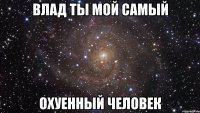 Влад ты мой самый Охуенный человек