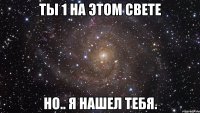 Ты 1 на этом свете Но.. я нашел тебя.