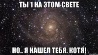 Ты 1 на этом свете Но.. я нашел тебя. Котя!