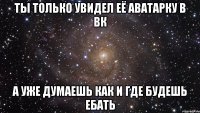 ты только увидел её аватарку в вк а уже думаешь как и где будешь ебать