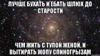 ЛУЧШЕ БУХАТЬ И ЕБАТЬ ШЛЮХ ДО СТАРОСТИ ЧЕМ ЖИТЬ С ТУПОЙ ЖЕНОЙ, И ВЫТИРАТЬ ЖОПУ СПИНОГРЫЗАМ