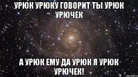 Урюк Урюку говорит ты Урюк Урючек а урюк ему Да урюк я урюк урючек!