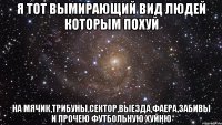 я тот вымирающий вид людей которым похуй на мячик,трибуны,сектор,выезда,фаера,забивы и прочею футбольную хуйню