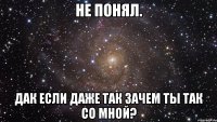 Не понял. Дак если даже так зачем ты так со мной?