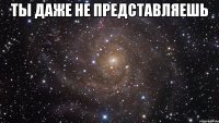 Ты даже не представляешь 