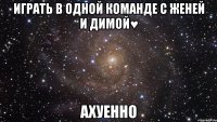 играть в одной команде с Женей и Димой♥ ахуенно