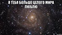 Я тебя больше целого мира люблю 