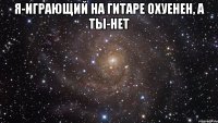 Я-ИГРАЮЩИЙ НА ГИТАРЕ ОХУЕНЕН, А ТЫ-НЕТ 