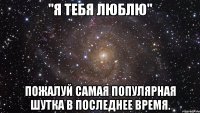 "Я тебя люблю" Пожалуй самая популярная шутка в последнее время.