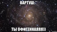 Вартуш:** Ты офигеннаяяя))