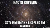 Настя Кпреева хоть мы были и в соре но ты ахуенна