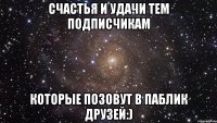 счастья и удачи тем подписчикам которые позовут в паблик друзей:)